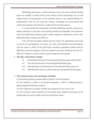Modern Self-Healing Polymer Technology
CENTRAL INSTITUTE OF PLASTIC ENGINEERING AND TECHNOLOGY Page 13
Self-healing performance reached maximum levels only when sufficient healing
agent was available to entirely fill the crack. Based on these relationships, the size and
weight fraction of microcapsules can be rationally chosen to give optimal healing of a
predetermined crack size. By using this strategy, self-healing was demonstrated with
smaller microcapsules and with lower weight fractions of microcapsules.
It is believed that the nanocapsules will make selfhealing materials responsive to
damage initiated at a scale that is not currently possible and compatible with composites
where the reinforcement spacing requires smaller capsules for applications such as self-
healing thin films, coatings, and adhesives.
If the inclusion has higher modulus than the matrix, the approaching crack tends
to pass by the microcapsules; conversely, the crack could penetrate the microcapsules
when the matrix is stiffer. On the other hand, simulation experiments manifest that the
difference in fracture toughness of the microcapsules and matrix should be less than 0.11
MPa·m1/2. Otherwise, cracks would not pass through the microcapsules.
 The other critical factors include
(i) Good adhesion between microencapsulated healing agent and the matrix,
(ii) Size and concentration of microencapsulated healing agent,
(iii) Rate and degree of polymerization of the released healing agent, and
(iv) Shell thickness and core content of the microencapsulated healing agent.
 This system possesses some advantages, including
(i) The healing chemistry remains stable in humid or wet environments,
(ii) The chemistry is stable to an elevated temperature (>100°C), enabling healing in
higher-temperature thermoset systems,
(iii) The components are widely available and comparatively low in cost, and
(iv) The concept of phase separation of the healing agent simplifies processing, as the
healing agent can now be simply mixed into the polymer matrix.
 