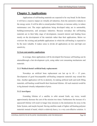Modern Self-Healing Polymer Technology
CENTRAL INSTITUTE OF PLASTIC ENGINEERING AND TECHNOLOGY Page 14
Chapter 3: Applications
Applications of self-healing materials are expected to be very broad. In the future
it will have a massive impact on virtually all industries, from the automotive industry to
the energy sector. It will be able to extend product lifetimes, to increase safety, to reduce
maintenance cost. The major applications being developed today are in automobile,
building/construction, and aerospace industries. Because nowadays the self-healing
materials are in their baby stage of development, research interest and funding focus
mostly on the development of the materials rather than their applications. Below we
overview the existing and probable applications in which the self-healing is expected to
be the most valuable. It makes sense to divide all applications on low and high cost
sensitivity.
3.1 Low cost sensitive applications
In average, these applications will be developed first because self-healing can be
attainedthrough a fast development cycle, using rather cost consuming mechanisms and
materials.
3.1.1 Medical dental/ artificial body replacements
Nowadays an artificial bone replacement can last up to 10 -- 15 years.
Development of good biocompatible self-healing composite materials may extend this
time. Another application will be in dentistry. In making artificial teeth and tooth filling
materials, self-healing would benefit their functional lifetime. All such material would be
in big demand virtually independent of price.
3.1.2 Aero/Space
Extending lifetime of a satellite in orbit around Earth, say twice, would
approximately decrease the cost of the mission two times. Furthermore the increase of a
spacecraft lifetime will result in longer time missions to the destinations far away in the
Solar System, and maybe beyond. Having satellites made of lighter self-healing polymer
materials instead of metal, which is relatively heavy, is a very cost-effective solution. A
 