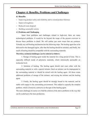 Modern Self-Healing Polymer Technology
CENTRAL INSTITUTE OF PLASTIC ENGINEERING AND TECHNOLOGY Page 17
Chapter 4: Benefits, Problems and Challenges
4.1 Benefits
– Improving product safety and reliability and to extend product lifetimes.
– Improved toughness
– Reduced waste disposal
– Building sustainable society
4.2 Problems and Challenging
Apart from problems and challenges related to high-cost, there are many
technological problems. It would be far beyond the scope of the present overview to
discuss these problems in detail. We will outline just main issues that are common.
Virtually any self-healing mechanism has the following steps. The healing agent has to be
delivered to the damaged region, after that the healing should be initiated, and finally, the
result of healing should be compatible with the surrounding materials.
Therefore, technical challenges can be ordered as follows:
1. Storage of healing agent inside the material for a long period of time. This is
especially difficult inside of polymeric materials, which intrinsically permeable on
molecular level.
2. Initiation of healing. The healing agent should start react either with the
surrounding material or with a special initiator. Such an initiator can be impregnated in
the surrounding material or should be mixed with the healing agent. All these create
additional problems of storage of the initiator, and mixing the initiator and the healing
agent.
3. Finally, the healing agent should be strongly bound to the material, and be
stable with respect to the surrounding environment. This indeed is typically the simplest
problem, which is however, restrictive to the type of the healing agent.
The main challenge of course is to find the solution of the above problems in the way that
can be scaled up to the mass production.
 