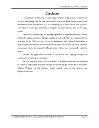 Modern Self-Healing Polymer Technology
CENTRAL INSTITUTE OF PLASTIC ENGINEERING AND TECHNOLOGY Page 18
Conclusion
Achievements in the field of self-healing polymers and polymer composites are
far from satisfactory, but the new opportunities that were found during research and
development have demonstrated it is a challenging job to either invent new polymers
with inherent crack repair capability or integrate existing materials with novel healing
system.
Methods of incorporating self-healing capabilities in polymeric materials can now
effectively address numerous damage mechanisms at molecular and structural levels.
Activities in the field not only focus on mechanical and chemical approaches to
improving the durability of materials but also involves new damage detection technique
incorporated in-situ the material, although none of these are commercially viable at
present.
Besides the approaches described in the above text, ongoing attempts are
continuously presenting new concepts.
From a long-term point of view, synthesis of brand new polymers accompanied
by intrinsic self-healing function through molecular design would be a reasonable
solution. Working out the solutions would certainly push polymer sciences and
engineering forward.
 