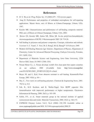 Modern Self-Healing Polymer Technology
CENTRAL INSTITUTE OF PLASTIC ENGINEERING AND TECHNOLOGY Page 19
References
 D. Y. Wu et al./ Prog. Polym. Sci. 33 (2008) 479 – 522 (review paper).
 Jung D. Performance and properties of embedded microspheres for self-repairing
applications. Master thesis, univ of Illinois at Urbana-Champaign, Urbana, USA,
1997.
 Kessler MR. Characterization and performance of self-healing composite material.
PhD, univ of Illinois at Urbana-Champaign, Urbana, USA, 2002.
 Brown EN, Kessler MR, Sottos NR, White SR. In-situ poly(Urea-formaldehyde)
microencapsulation of DCPD. J Microencapsule 2003: 20: 719-30.
 Self healing in polymers and polymer composites. Concepts, realization and outlook:
A review Y. C. Yuan1, T. Yin1, M. Z. Rong2, M. Q. Zhang2* 10 February 2008
 Modern Self-Healing Materials Igor Sokolov, Department of Physics, Department of
Chemistry, Center for Advanced Material Processing, Clarkson University, Potsdam,
NY 13699, USA
 Department of Materials Science and Engineering, Iowa State University, 2220
Hoover Hall, Ames, IA 50011-2300, USA.
 Nissan Motor Co., L. Nissan develops world's first clear paint that repairs scratches
on car surfaces. 2005 [Available from: http://www.nissanglobal.
com/EN/NEWS/2005/_STORY/051202-01-e.html.
 Beyer, M. and U. Keil, From abrasion resistant to self healing. Kunststoffe-Plast
Europe, 2003. 93(6): p. 88-+.
 Dry, C., Two views on self-healing polymers. Chemical & Engineering News, 2001.
79(11): p. 8-8.
 Fab, R., K.H. Kochem, and K. Muller-Nagel, New BOPP capacitor film
formetallisation with improved, performance at higher temperatures. Electronics
Information & Planning, 2000. 28(3): p. 103-109.
 Gobin, P.F., et al., Smart materials group at the national institute of applied
sciencerecent data and trends. Materials Transactions, 2004. 45(2): p. 166-172.
 EXPRESS Polymer Letters Vol.2, No.4 (2008) 238–250 Available online at
www.expresspolymlett.com DOI: 10.3144/expresspolymlett.2008.29
 