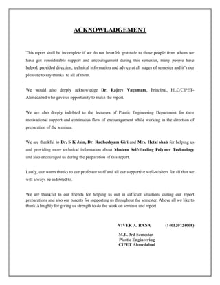 ACKNOWLADGEMENT
This report shall be incomplete if we do not heartfelt gratitude to those people from whom we
have got considerable support and encouragement during this semester, many people have
helped, provided direction, technical information and advice at all stages of semester and it’s our
pleasure to say thanks to all of them.
We would also deeply acknowledge Dr. Rajeev Vaghmare, Principal, HLC/CIPET-
Ahmedabad who gave us opportunity to make the report.
We are also deeply indebted to the lecturers of Plastic Engineering Department for their
motivational support and continuous flow of encouragement while working in the direction of
preparation of the seminar.
We are thankful to Dr. S K Jain, Dr. Radheshyam Giri and Mrs. Hetal shah for helping us
and providing more technical information about Modern Self-Healing Polymer Technology
and also encouraged us during the preparation of this report.
Lastly, our warm thanks to our professor staff and all our supportive well-wishers for all that we
will always be indebted to.
We are thankful to our friends for helping us out in difficult situations during our report
preparations and also our parents for supporting us throughout the semester. Above all we like to
thank Almighty for giving us strength to do the work on seminar and report.
VIVEK A. RANA (140520724008)
M.E. 3rd Semester
Plastic Engineering
CIPET Ahmedabad
 