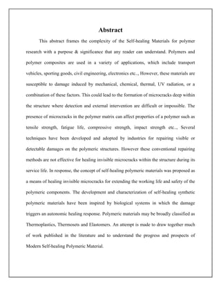 Abstract
This abstract frames the complexity of the Self-healing Materials for polymer
research with a purpose & significance that any reader can understand. Polymers and
polymer composites are used in a variety of applications, which include transport
vehicles, sporting goods, civil engineering, electronics etc.., However, these materials are
susceptible to damage induced by mechanical, chemical, thermal, UV radiation, or a
combination of these factors. This could lead to the formation of microcracks deep within
the structure where detection and external intervention are difficult or impossible. The
presence of microcracks in the polymer matrix can affect properties of a polymer such as
tensile strength, fatigue life, compressive strength, impact strength etc.., Several
techniques have been developed and adopted by industries for repairing visible or
detectable damages on the polymeric structures. However these conventional repairing
methods are not effective for healing invisible microcracks within the structure during its
service life. In response, the concept of self-healing polymeric materials was proposed as
a means of healing invisible microcracks for extending the working life and safety of the
polymeric components. The development and characterization of self-healing synthetic
polymeric materials have been inspired by biological systems in which the damage
triggers an autonomic healing response. Polymeric materials may be broadly classified as
Thermoplastics, Thermosets and Elastomers. An attempt is made to draw together much
of work published in the literature and to understand the progress and prospects of
Modern Self-healing Polymeric Material.
 