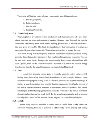 Modern Self-Healing Polymer Technology
CENTRAL INSTITUTE OF PLASTIC ENGINEERING AND TECHNOLOGY Page 2
To classify self-healing materials, one can consider four different classes:
1. Plastics/polymers,
2. Paints/coatings,
3. Metals, and
4. Ceramics/concrete.
1.1.1 Plastics/polymers
Polymers/plastics are attractive from mechanical and chemical points of view. Many
plastic materials are strong and resistant to breaking. However, once fractured, the material
deteriorates irreversibly. Even under normal wearing, plastics used to develop small cracks
that also grow irreversibly. This leads to degradation of their mechanical properties and
decreasing life time of such materials. This is where self-healing is needed the most.
It is worth noting that thermoplastic materials demonstrate interesting natural healing
property. Being heated, they can recover their mechanical integrity and properties. This can
be used to fix some impact damage even autonomically. For example, after collision with
such a plastic, there can be a dent/hole/scratch. However, as a part of the collision energy
transfers into heat. So the area of the damage can be melted and heal itself.
1.1.2 Paint
Apart from cosmetic reason, paint is typically serves to protect surfaces. Self-
healing protection coating for cars from Nissan is one of such examples. However, main
cause of wearing of paint coating is due to scratches, abrasion, and mechanical damage. It
implies a specific restriction to a possible healing mechanism. Specifically, recover of
mechanical recovery is not as important as recovery of protective property. This means,
for example, that the healing agent can seal or inhibit corrosion of the surface underneath
the crack rather than seal the crack itself. To fix scratches cosmetically, and up to some
extend protect coated surface, a rather viscous polymer can be used instead of glue.
1.1.3 Metals
Metals being superior materials in many respects, suffer from cracks, dents and
corrosion. Presently, the issue of corrosion is addressed by various coating. Self-healing
 