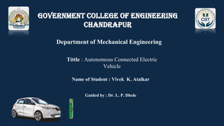 Government College of Engineering
Chandrapur
Department of Mechanical Engineering
Tittle : Autonomous Connected Electric
Vehicle
Name of Student : Vivek K. Atalkar
Guided by : Dr. L. P. Dhole
 