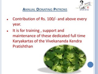 ANNUAL DONATING PATRONS
 Contribution of Rs. 100/- and above every
year.
 It is for training , support and
maintenance of these dedicated full time
Karyakartas of the Vivekananda Kendra
Pratishthan
 