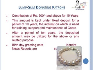 LUMP-SUM DONATING PATRONS
 Contribution of Rs. 500/- and above for 10 Years
 This amount is kept under fixed deposit for a
period of 10 years, the interest on which is used
for training, support and maintenance of Cadre
 After a period of ten years, the deposited
amount may be utilized for the above or any
related purpose
 Birth day greeting card Kendra
News Reports are sent every year
 