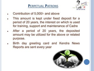 PERPETUAL PATRONS
 Contribution of 5,000/- and above
 This amount is kept under fixed deposit for a
period of 20 years, the interest on which is used
for training, support and maintenance of Cadre
 After a period of 20 years, the deposited
amount may be utilized for the above or related
purpose.
 Birth day greeting card and Kendra News
Reports are sent every year
 