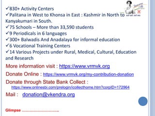 830+ Activity Centers
Palitana in West to Khonsa in East : Kashmir in North to
Kanyakumari in South.
75 Schools – More than 33,590 students
9 Periodicals in 6 languages
300+ Balwadis And Anadalaya for informal education
6 Vocational Training Centers
14 Various Projects under Rural, Medical, Cultural, Education
and Research
More information visit : https://www.vrmvk.org
Donate Online : https://www.vrmvk.org/my-contribution-donation
Donate through State Bank Collect :
https://www.onlinesbi.com/prelogin/icollecthome.htm?corpID=172964
Mail : donation@vkendra.org
Glimpse ………………………..
 