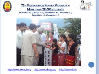 75 - VIVEKANANDA KENDRA VIDYALAYA –
MORE THAN 28,000 STUDENTS
ARUNACHAL – 37, ASSAM – 25, ANDAMANS – 10, NAGALAND – 1,
TAMIL NADU – 1, KARNATAKA – 1
http://www.vkvapt.org http://www.vkspv.org http://www.vkv.in
 