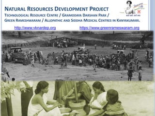 NATURAL RESOURCES DEVELOPMENT PROJECT
TECHNOLOGICAL RESOURCE CENTRE / GRAMODAYA DARSHAN PARK /
GREEN RAMESHWARAM / ALLOPATHIC AND SIDDHA MEDICAL CENTRES IN KANYAKUMARI.
http://www.vknardep.org https://www.greenrameswaram.org
 