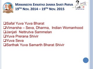 MANANEEYA EKNATHJI JANMA SHATI PARVA
19TH NOV. 2014 – 19TH NOV. 2015
Safal Yuva Yuva Bharat
Vimarsha – Seva, Dharma, Indian Womanhood
Janjati Nettrutva Sammelan
Yuva Prerana Shivir
Yuva Seva
Sarthak Yuva Samarth Bharat Shivir
 