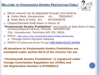 WELCOME TO VIVEKANANDA KENDRA PRATISHTHAN FAMILY
 Patron amount can be deposited through core banking
 Indian Bank, Kanyakumari A/c 700526447
 State Bank of India A/c 36192936576
 Cheque/Demand Draft drawn in favour of
"Vivekananda Kendra Pratishthan" and payable at State Bank of India,
Vivekanandapuram Branch, IFSCode : SBIN0003780
City : Kanyakumari, Tamilnadu-629 702, INDIA.
 Online : https://www.vrmvk.org/content/be-patron-partake-national-yajna
 Through Online Payment Gateway
 DONATE To Vivekananda Kendra Through STATE BANK COLLECT OPTION.
All donations to Vivekananda Kendra Pratishthan are
exempted under section 80-G of the Income Tax act.
"Vivekananda Kendra Pratishthan" is registered under
Foreign Contribution Regulation Act (FCRA) and
the Registration Number is 075900613
 