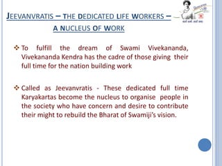 JEEVANVRATIS – THE DEDICATED LIFE WORKERS –
A NUCLEUS OF WORK
 To fulfill the dream of Swami Vivekananda,
Vivekananda Kendra has the cadre of those giving their
full time for the nation building work
 Called as Jeevanvratis - These dedicated full time
Karyakartas become the nucleus to organise people in
the society who have concern and desire to contribute
their might to rebuild the Bharat of Swamiji’s vision.
 