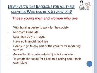 JEEVANVRATI: THE BACKBONE FOR ALL THESE
ACTIVITIES WHO CAN BE A JEEVANVRATI?
Those young men and women who are
 With burning desire to work for the society
 Minimum Graduate,
 Less than 30 yrs in age,
 Have no financial liabilities
 Ready to go to any part of the country for rendering
service
 Aware that it is not a salaried job but a mission
 To create the future for all without caring about their
own future
 