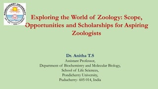 Exploring the World of Zoology: Scope,
Opportunities and Scholarships for Aspiring
Zoologists
Dr. Anitha T.S
Assistant Professor,
Department of Biochemistry and Molecular Biology,
School of Life Sciences,
Pondicherry University,
Puducherry- 605 014, India
 