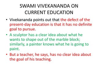 SWAMI VIVEKANANDA ON
CURRENT EDUCATION
• Vivekananda points out that the defect of the
present-day education is that it has no definite
goal to pursue.
• A sculptor has a clear idea about what he
wants to shape out of the marble block;
similarly, a painter knows what he is going to
paint.
• But a teacher, he says, has no clear idea about
the goal of his teaching.
 