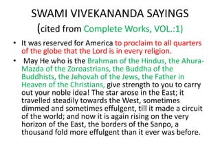 SWAMI VIVEKANANDA SAYINGS
(cited from Complete Works, VOL.:1)
• It was reserved for America to proclaim to all quarters
of the globe that the Lord is in every religion.
• May He who is the Brahman of the Hindus, the Ahura-
Mazda of the Zoroastrians, the Buddha of the
Buddhists, the Jehovah of the Jews, the Father in
Heaven of the Christians, give strength to you to carry
out your noble idea! The star arose in the East; it
travelled steadily towards the West, sometimes
dimmed and sometimes effulgent, till it made a circuit
of the world; and now it is again rising on the very
horizon of the East, the borders of the Sanpo, a
thousand fold more effulgent than it ever was before.
 