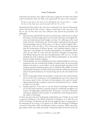 Swami Vivekananda                                      233

weak points were poverty, caste, neglect of the masses, oppression of women and a faulty
system of education. How was India to be regenerated? He came to the conclusion:
  We have to give back to the nation its lost individuality and raise the masses. [. . .] Again,
  the force to raise them must come from inside (CW, vol. VI, p. 255).

Narendranath Datta had by this time been transformed into Swami Vivekananda,
and he had found his life’s mission. Taking a broad look at the early part of his
life we can see that there were four influences that formed his personality and
philosophy:
1.    India was then under British rule and was experiencing an upheaval in its cultural
      life. British rule had brought India into the world community, and English edu-
      cation and modernization had brought new hope. Yet, reflecting on the actual
      result of all this, Vivekananda said, ‘A few hundred, modernised, half-educated,
      and denationalised men are all that there is to show of modern English India –
      nothing else’ (CW, vol. VIII, p. 476). In his youth, Narendra ‘became fascinated
      with the Evolutionism of Herbert Spencer’, and ‘translated Spencer’s book on
      “Education” into Bengali for Gurudas Chattopadhyaya, his publisher’ (Datta,
      1993, pp. 88, 286). It is also said that Narendra exchanged correspondence
      with Herbert Spencer for some time (Gambhirananda, 1996, vol. I, p. 74). But,
      alongside his study of Spencer and other Western philosophers, he also delved
      deep into Indian Sanskrit scriptures.
2.    Sri Ramakrishna, the saint of Dakshineswar, had a profound influence on his con-
      temporaries who were considered the builders of modern India. He was practically
      illiterate and spoke in a rustic dialect, yet the spiritual depth and power of his
      teachings impressed intellectual giants such as Friederich Max Müller. In Swami
      Vivekananda’s estimation, his Master fully harmonized the intellectual, emotional,
      ethical and spiritual elements of a human being and was the role model for the
      future.
3.    Swami Vivekananda’s family also provided a strong moral and cultural founda-
      tion to his life. Due in great part to his upbringing, his tastes were eclectic and
      his interests wide. In fact, the desire he had acquired in his youth for knowl-
      edge prompted him later to gather as much as he could wherever he was – whether
      in India or in the West.
4.    Equally important, if not more so, was the Swami’s knowledge of India based
      on his first-hand experiences acquired during his wanderings throughout the
      country. His pilgrimages transformed him. He became a true lover of humanity
      and became endowed with the quality of sarvabhutahite ratah (being devoted to
      the welfare of all beings).1
At about the same time that Vivekananda completed his tour of India, he was asked
to represent Hinduism at the World’s Parliament of Religions, to be held that year
(1893) in Chicago. Vivekananda also felt that this might give him an opportunity to
do something for his country, so he agreed to go. When the Parliament of Religions
convened in September 1893, Vivekananda created a sensation. While other dele-
gates spoke of their own faiths and creeds, Vivekananda spoke of the God of all, the


                            Prospects, vol. XXXIII, no. 2, June 2003
 