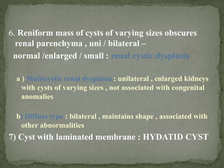 6. Reniform mass of cysts of varying sizes obscures
renal parenchyma , uni / bilateral –
normal /enlarged / small : renal cystic dysplasia
a ) Multicystic renal dysplasia : unilateral , enlarged kidneys
with cysts of varying sizes , not associated with congenital
anomalies
b) Diffuse type : bilateral , maintains shape , associated with
other abnormalities
7) Cyst with laminated membrane : HYDATID CYST
 