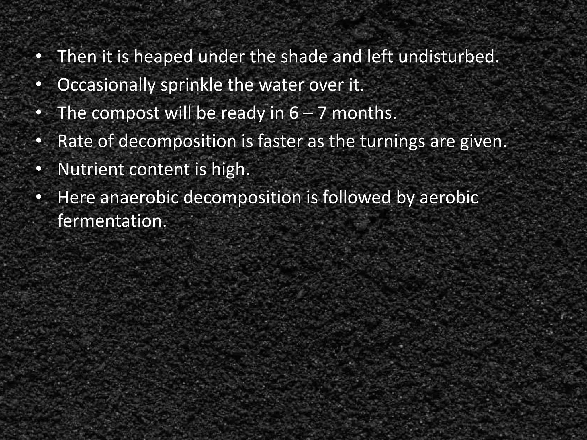 • Then it is heaped under the shade and left undisturbed.
• Occasionally sprinkle the water over it.
• The compost will be ready in 6 – 7 months.
• Rate of decomposition is faster as the turnings are given.
• Nutrient content is high.
• Here anaerobic decomposition is followed by aerobic
fermentation.
 