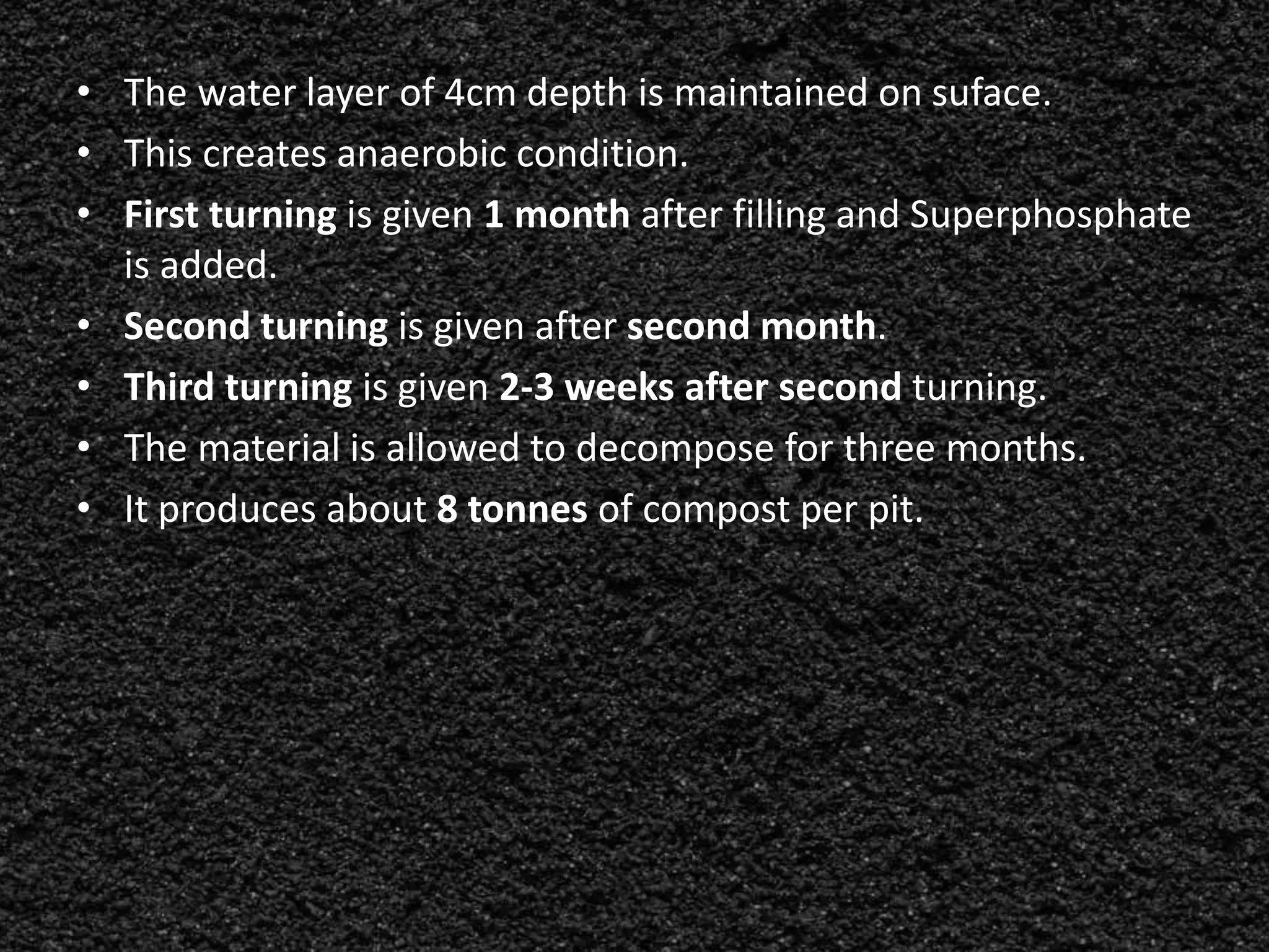 • The water layer of 4cm depth is maintained on suface.
• This creates anaerobic condition.
• First turning is given 1 month after filling and Superphosphate
is added.
• Second turning is given after second month.
• Third turning is given 2-3 weeks after second turning.
• The material is allowed to decompose for three months.
• It produces about 8 tonnes of compost per pit.
 
