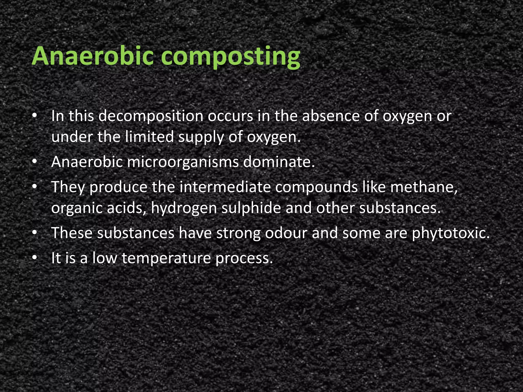Anaerobic composting
• In this decomposition occurs in the absence of oxygen or
under the limited supply of oxygen.
• Anaerobic microorganisms dominate.
• They produce the intermediate compounds like methane,
organic acids, hydrogen sulphide and other substances.
• These substances have strong odour and some are phytotoxic.
• It is a low temperature process.
 