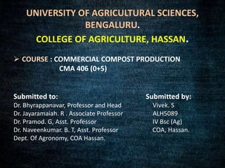 UNIVERSITY OF AGRICULTURAL SCIENCES,
BENGALURU.
COLLEGE OF AGRICULTURE, HASSAN.
 COURSE : COMMERCIAL COMPOST PRODUCTION
CMA 406 (0+5)
Submitted to: Submitted by:
Dr. Bhyrappanavar, Professor and Head Vivek. S
Dr. Jayaramaiah. R . Associate Professor ALH5089
Dr. Pramod. G, Asst. Professor IV Bsc (Ag)
Dr. Naveenkumar. B. T, Asst. Professor COA, Hassan.
Dept. Of Agronomy, COA Hassan.
 