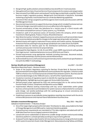  Designed high-qualitysolutionsand provided businessbenefits toC-level executives
 Data gatheredfromSalesCloudandService Cloudcomponentsforanalysisandcategorisation
 Data extracted fromOMSsystemandanalysedTransferAgency datafeedsusingSQL/Excel for
business insight / regulatory purpose. Merged with Client Records in Salesforce. Automated
marketingusingPardot,transitionedfromout-of-the box Marketingcapabilities
 Investment Risk ratings assignedto portfolios against client records post discussions with the
RiskManagementteam
 Documentedrequirementstosupportthe businesschange whichincluded functional andnon-
functional changesrequiredtosystemstoensure adherence tothe regulation
 Ensured centralisation of data into Salesforce for a holistic view of a Client records with
informationextractedfromvarious 3rd
party systems,e.g. ThinkFolio
 Created an audit of all processes across all functions within the company, which includes
Investment/Dealingdesks,Product,Finance,HRandDistribution
 Data Retentionpolicy/schedule mappedtoprocessesandsystemswithpersonal dataimpact
withrecommendationsprovidedforchangestothe targetoperatingmodel andsystems
 Worked closely with Legal to implement Privacy notices and Cookies policies. Reviewed Data
ProtectionPoliciesoutliningPrivacybydesignanddefaultrulesunderarticle 25of GDPR.
 Generated slides for SteerCo pack for the Distribution workstream, providing executive
summaryand accurate timelinesforprojectdelivery
 Developed the Data Register, for UK, EU and APAC, as per GDPR requirements with guidance
fromlegal counsel. Implementedprocesstoensure DPIA formsare filledin
 Elicited requirements using appropriate methods including interviews, document analysis,
requirementsworkshops,businessprocessandworkflowanalysis
 Authoredbothbusinessandfunctional requirementdocumentsandtechnical specificationsin
line withthe OMGI IT methodology
Barclays Wealthand InvestmentManagement July2017 – Oct 2017
Regulatory Reporting Project – BusinessAnalyst
 Scope of the project: Regulatory reporting for Barclays Private Bank & Overseas Services
documentedwithcontrol gapsidentifiedandcommunicatedtothe regulators. Enhancecurrent
TOM toenhance cross-functional processesanddataflowsbetweensystems. Businesscase for
recommendedchangestothe TOMwithcostvs. benefitof the implementation
 Created an inventory of regulatoryreports to identify the reporting requirements for Barclays
PB&OSglobally,highlightinganyprocessgapsand Accountable Executives
 Defined project scope (approved by CCO) and communicated this to the various business
functionheads;Finance,Compliance andOperationacrossPB&OS
 Implemented effective working relationships with key senior stakeholders within global
businessunitstoproviderecommendationsforsystem/processenhancementsforacompany-
wide change. Led weekly workshops with the working group to ensure consistency and
commitmentfromall stakeholders
 Established a process to periodically review regulatory reporting requirement with the aim to
enhance BAUprocessesandimprove flow of databetweenbusinessareas
Schroders InvestmentManagement May 2016 – May 2017
SalesforceImplementation –IT Business Analyst
 One of the largestAgile projectwithinSchroders’Distributionto-date,accountabletothe Head
of Change ManagementandCRMLead to implementSalesforce globally
 Ensured business requirements are translated to IT for data migration and aided with UAT of
AUM data flowfromsource (legacy) systemstoSalesforce
 Liaised with senior stakeholders to determine suitable design solutions and ensured existing
Salesforce platformis utilisedoptimallyaccordingtorequirementsgathered
 Analysed TransferAgencydatafeedsforUKIntermediarybusiness tomerge withclientrecords
withinsystemtoascertainAssets UnderManagement.DataanalysedusingTableauandAlteryx
 