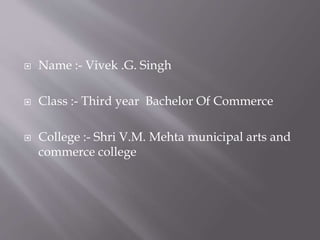  Name :- Vivek .G. Singh
 Class :- Third year Bachelor Of Commerce
 College :- Shri V.M. Mehta municipal arts and
commerce college
 