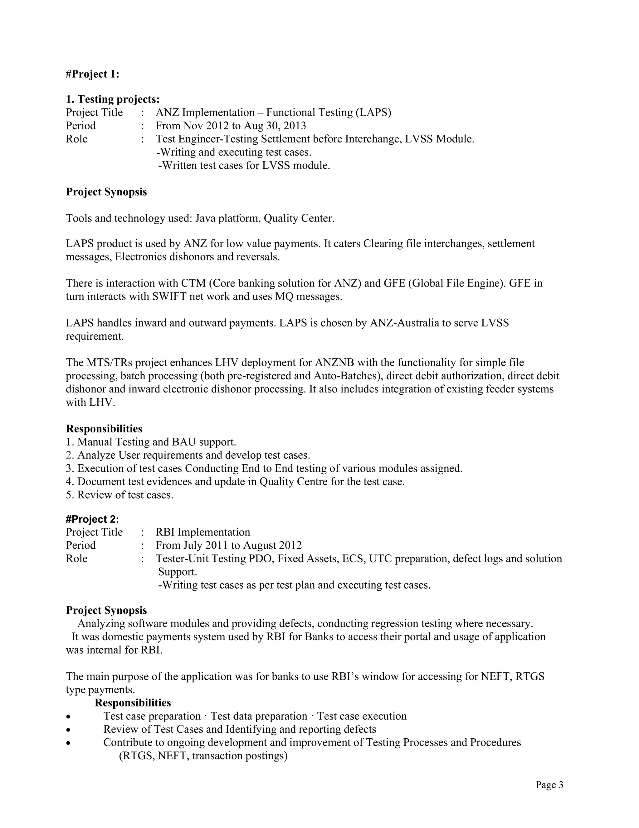 Page 3
#Project 1:
1. Testing projects:
Project Title : ANZ Implementation – Functional Testing (LAPS)
Period : From Nov 2012 to Aug 30, 2013
Role : Test Engineer-Testing Settlement before Interchange, LVSS Module.
-Writing and executing test cases.
-Written test cases for LVSS module.
Project Synopsis
Tools and technology used: Java platform, Quality Center.
LAPS product is used by ANZ for low value payments. It caters Clearing file interchanges, settlement
messages, Electronics dishonors and reversals.
There is interaction with CTM (Core banking solution for ANZ) and GFE (Global File Engine). GFE in
turn interacts with SWIFT net work and uses MQ messages.
LAPS handles inward and outward payments. LAPS is chosen by ANZ-Australia to serve LVSS
requirement.
The MTS/TRs project enhances LHV deployment for ANZNB with the functionality for simple file
processing, batch processing (both pre-registered and Auto-Batches), direct debit authorization, direct debit
dishonor and inward electronic dishonor processing. It also includes integration of existing feeder systems
with LHV.
Responsibilities
1. Manual Testing and BAU support.
2. Analyze User requirements and develop test cases.
3. Execution of test cases Conducting End to End testing of various modules assigned.
4. Document test evidences and update in Quality Centre for the test case.
5. Review of test cases.
#Project 2:
Project Title : RBI Implementation
Period : From July 2011 to August 2012
Role : Tester-Unit Testing PDO, Fixed Assets, ECS, UTC preparation, defect logs and solution
Support.
-Writing test cases as per test plan and executing test cases.
Project Synopsis
Analyzing software modules and providing defects, conducting regression testing where necessary.
It was domestic payments system used by RBI for Banks to access their portal and usage of application
was internal for RBI.
The main purpose of the application was for banks to use RBI’s window for accessing for NEFT, RTGS
type payments.
Responsibilities
 Test case preparation · Test data preparation · Test case execution
 Review of Test Cases and Identifying and reporting defects
 Contribute to ongoing development and improvement of Testing Processes and Procedures
(RTGS, NEFT, transaction postings)
 
