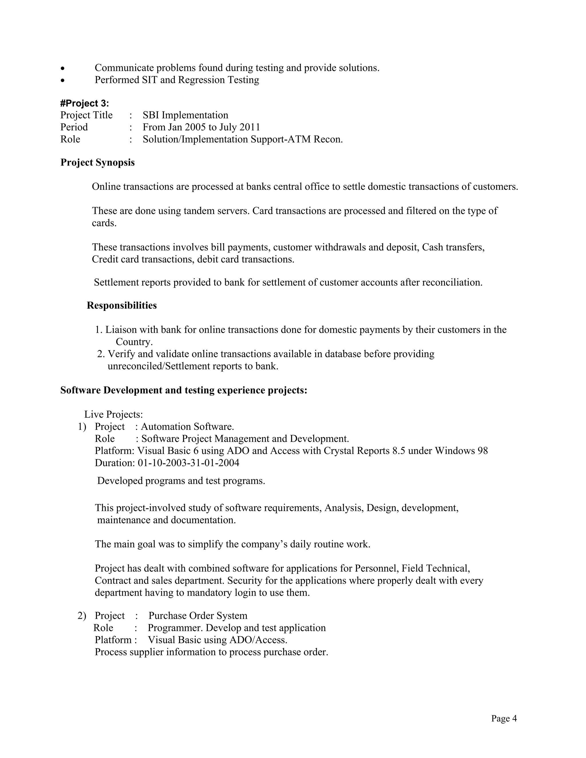 Page 4
 Communicate problems found during testing and provide solutions.
 Performed SIT and Regression Testing
#Project 3:
Project Title : SBI Implementation
Period : From Jan 2005 to July 2011
Role : Solution/Implementation Support-ATM Recon.
Project Synopsis
Online transactions are processed at banks central office to settle domestic transactions of customers.
These are done using tandem servers. Card transactions are processed and filtered on the type of
cards.
These transactions involves bill payments, customer withdrawals and deposit, Cash transfers,
Credit card transactions, debit card transactions.
Settlement reports provided to bank for settlement of customer accounts after reconciliation.
Responsibilities
1. Liaison with bank for online transactions done for domestic payments by their customers in the
Country.
2. Verify and validate online transactions available in database before providing
unreconciled/Settlement reports to bank.
Software Development and testing experience projects:
Live Projects:
1) Project : Automation Software.
Role : Software Project Management and Development.
Platform: Visual Basic 6 using ADO and Access with Crystal Reports 8.5 under Windows 98
Duration: 01-10-2003-31-01-2004
Developed programs and test programs.
This project-involved study of software requirements, Analysis, Design, development,
maintenance and documentation.
The main goal was to simplify the company’s daily routine work.
Project has dealt with combined software for applications for Personnel, Field Technical,
Contract and sales department. Security for the applications where properly dealt with every
department having to mandatory login to use them.
2) Project : Purchase Order System
Role : Programmer. Develop and test application
Platform : Visual Basic using ADO/Access.
Process supplier information to process purchase order.
 