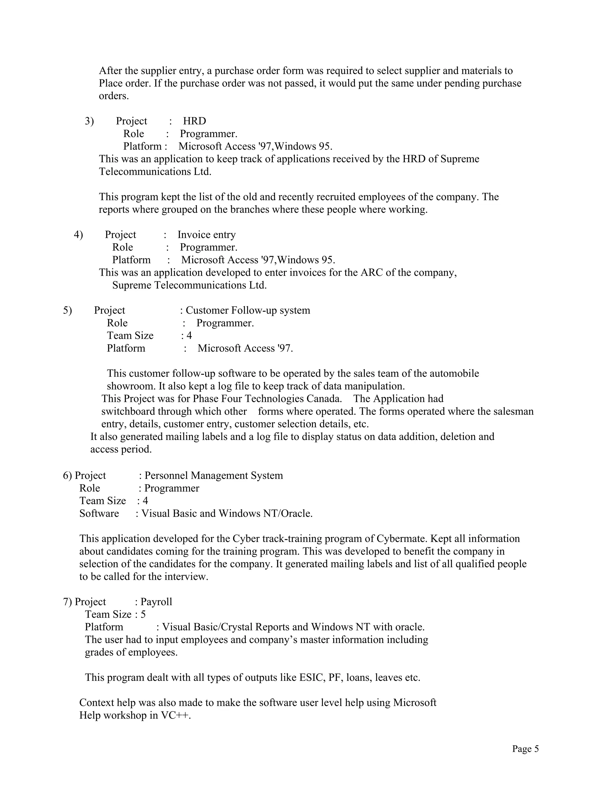 Page 5
After the supplier entry, a purchase order form was required to select supplier and materials to
Place order. If the purchase order was not passed, it would put the same under pending purchase
orders.
3) Project : HRD
Role : Programmer.
Platform : Microsoft Access '97,Windows 95.
This was an application to keep track of applications received by the HRD of Supreme
Telecommunications Ltd.
This program kept the list of the old and recently recruited employees of the company. The
reports where grouped on the branches where these people where working.
4) Project : Invoice entry
Role : Programmer.
Platform : Microsoft Access '97,Windows 95.
This was an application developed to enter invoices for the ARC of the company,
Supreme Telecommunications Ltd.
5) Project : Customer Follow-up system
Role : Programmer.
Team Size : 4
Platform : Microsoft Access '97.
This customer follow-up software to be operated by the sales team of the automobile
showroom. It also kept a log file to keep track of data manipulation.
This Project was for Phase Four Technologies Canada. The Application had
switchboard through which other forms where operated. The forms operated where the salesman
entry, details, customer entry, customer selection details, etc.
It also generated mailing labels and a log file to display status on data addition, deletion and
access period.
6) Project : Personnel Management System
Role : Programmer
Team Size : 4
Software : Visual Basic and Windows NT/Oracle.
This application developed for the Cyber track-training program of Cybermate. Kept all information
about candidates coming for the training program. This was developed to benefit the company in
selection of the candidates for the company. It generated mailing labels and list of all qualified people
to be called for the interview.
7) Project : Payroll
Team Size : 5
Platform : Visual Basic/Crystal Reports and Windows NT with oracle.
The user had to input employees and company’s master information including
grades of employees.
This program dealt with all types of outputs like ESIC, PF, loans, leaves etc.
Context help was also made to make the software user level help using Microsoft
Help workshop in VC++.
 