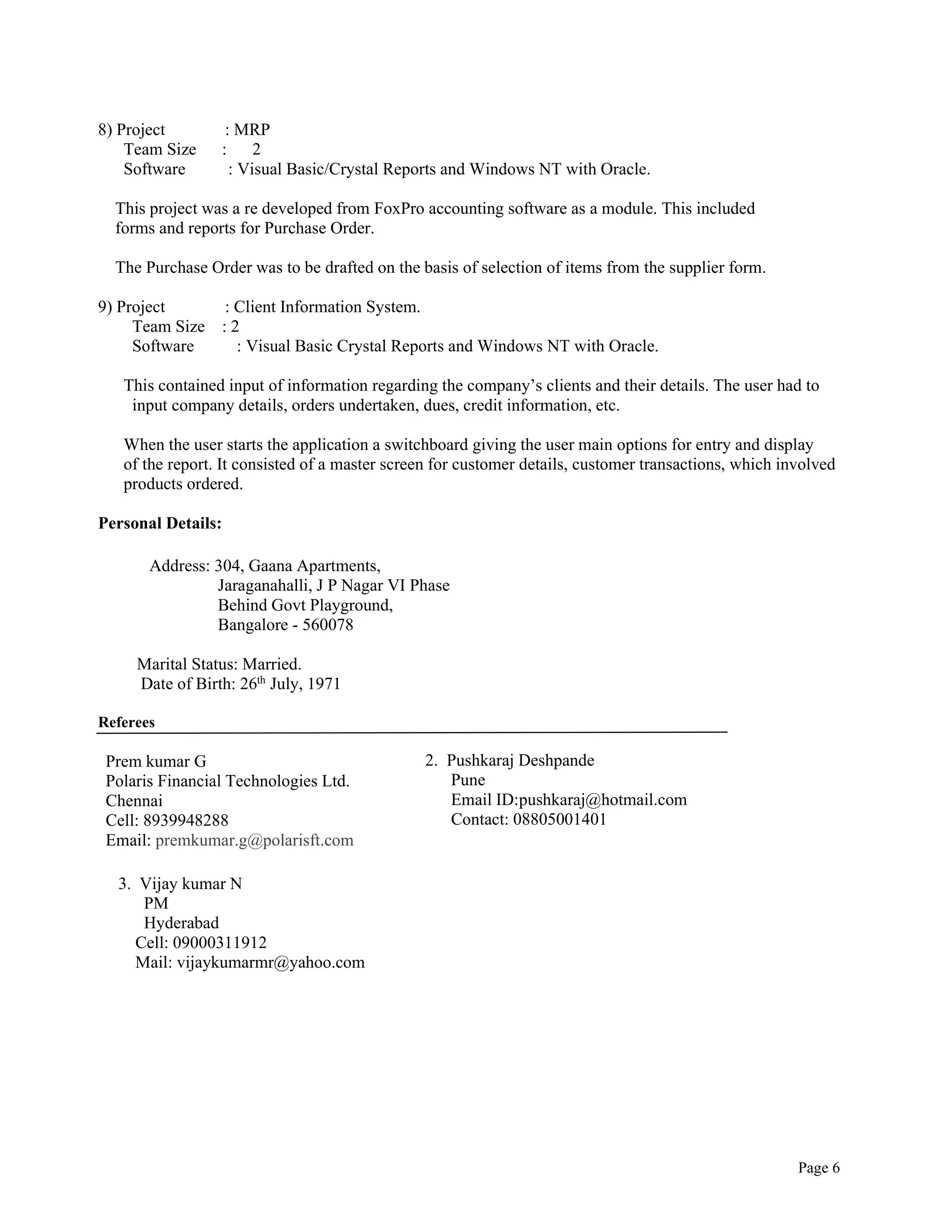 Page 6
8) Project : MRP
Team Size : 2
Software : Visual Basic/Crystal Reports and Windows NT with Oracle.
This project was a re developed from FoxPro accounting software as a module. This included
forms and reports for Purchase Order.
The Purchase Order was to be drafted on the basis of selection of items from the supplier form.
9) Project : Client Information System.
Team Size : 2
Software : Visual Basic Crystal Reports and Windows NT with Oracle.
This contained input of information regarding the company’s clients and their details. The user had to
input company details, orders undertaken, dues, credit information, etc.
When the user starts the application a switchboard giving the user main options for entry and display
of the report. It consisted of a master screen for customer details, customer transactions, which involved
products ordered.
Personal Details:
Address: 304, Gaana Apartments,
Jaraganahalli, J P Nagar VI Phase
Behind Govt Playground,
Bangalore - 560078
Marital Status: Married.
Date of Birth: 26th
July, 1971
Referees
Prem kumar G
Polaris Financial Technologies Ltd.
Chennai
Cell: 8939948288
Email: premkumar.g@polarisft.com
2. Pushkaraj Deshpande
Pune
Email ID:pushkaraj@hotmail.com
Contact: 08805001401
3. Vijay kumar N
PM
Hyderabad
Cell: 09000311912
Mail: vijaykumarmr@yahoo.com
 