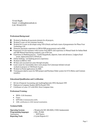 Page 1
Professional Background
 Worked in Banking & payments domain for all projects.
 Worked 9 years on site customer location.
 Worked for 4 years as developer using VB 6,Oracle and lead a team of programmers for Phase Four
Technology Ltd.
 Domestic payments experience in SBI & RBI group projects and in RBI.
 Experience in Life insurance with License from IRDA and experience in Mutual funds for Indian Bank
and SBI Mutual fund during academic year of B.Com.
 Experience in Banking process - Vault,Chequebook, deposits, loans and advances, Ledgers,fixed
assets, depreciation,ECS, RTGS,etc.
 Online banking / net banking process experience.
 Worked on RBI & ANZ.
 Written and executed test cases through test plan.
 Lead a team for Automobile show room project for Cybermate Infotek Ltd and
worked on projects in VB/Oracle/Access.
 Worked on Portal applications for RBI.
 Training provided to users for MIS project and Purchase Order system for ETA-Melco and Centrum
metallics.
Educational Qualification and Certification
 B.Com (Financial Accounting and Auditing[Special]-1993) Declared 1995
 Diploma in Computer Studies (BITS) Passed 1994
 Certificate in Lotus 123 with HAL from Computer time.
Professional Training:
 IRDA -Life Insurance.
 Forex.
 QTP,SQL,Communication skills.
 AML certification in ANZ internal examination.
Technical Skills
Operating Systems : Windows9x/XP, MS-DOS, UNIX fundamentals
Programming languages : SQL, PLSQL
Automation : QTP basics.
Reporting Tools : Crystal Reports 8.5
Vivek Hegde
Email: vivekhegde@outlook.in
Cell: 9916433519
 