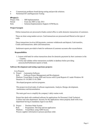 Page 4
 Communicate problems found during testing and provide solutions.
 Performed SIT and Regression Testing
#Project 3:
Project Title : SBI Implementation
Period : From Jan 2005 to July 2011
Role : Solution/Implementation Support-ATM Recon.
Project Synopsis
Online transactions are processed at banks central office to settle domestic transactions of customers.
These are done using tandem servers. Card transactions are processed and filtered on the type of
cards.
These transactions involves bill payments, customer withdrawals and deposit, Cash transfers,
Credit card transactions, debit card transactions.
Settlement reports provided to bank for settlement of customer accounts after reconciliation.
Responsibilities
1. Liaison with bank for online transactions done for domestic payments by their customers in the
Country.
2. Verify and validate online transactions available in database before providing
unreconciled/Settlement reports to bank.
Software Development and testing experience projects:
Live Projects:
1) Project : Automation Software.
Role : Software Project Management and Development.
Platform: Visual Basic 6 using ADO and Access with Crystal Reports 8.5 under Windows 98
Duration: 01-10-2003-31-01-2004
Developed programs and test programs.
This project-involved study of software requirements, Analysis, Design, development,
maintenance and documentation.
The main goal was to simplify the company’s daily routine work.
Project has dealt with combined software for applications for Personnel, Field Technical,
Contract and sales department. Security for the applications where properly dealt with every
department having to mandatory login to use them.
2) Project : Purchase Order System
Role : Programmer. Develop and test application
Platform : Visual Basic using ADO/Access.
Process supplier information to process purchase order.
 