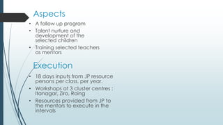 Aspects
• A follow up program
• Talent nurture and
development of the
selected children
• Training selected teachers
as mentors
Execution
• 18 days inputs from JP resource
persons per class, per year.
• Workshops at 3 cluster centres :
Itanagar, Ziro, Roing
• Resources provided from JP to
the mentors to execute in the
intervals
 