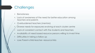 Challenges
• Remoteness
• Lack of awareness of the need for better education among
teachers and parents
• Overburdened teachers (mentors)
• Diverse needs for exposures evolving at each cluster centre
• Lack of consistent contact with the students and teachers
• Availability of need based resource persons willing to invest time
• Difficulties in taking a follow up
• Lose Parent-child-teacher- resource links
 