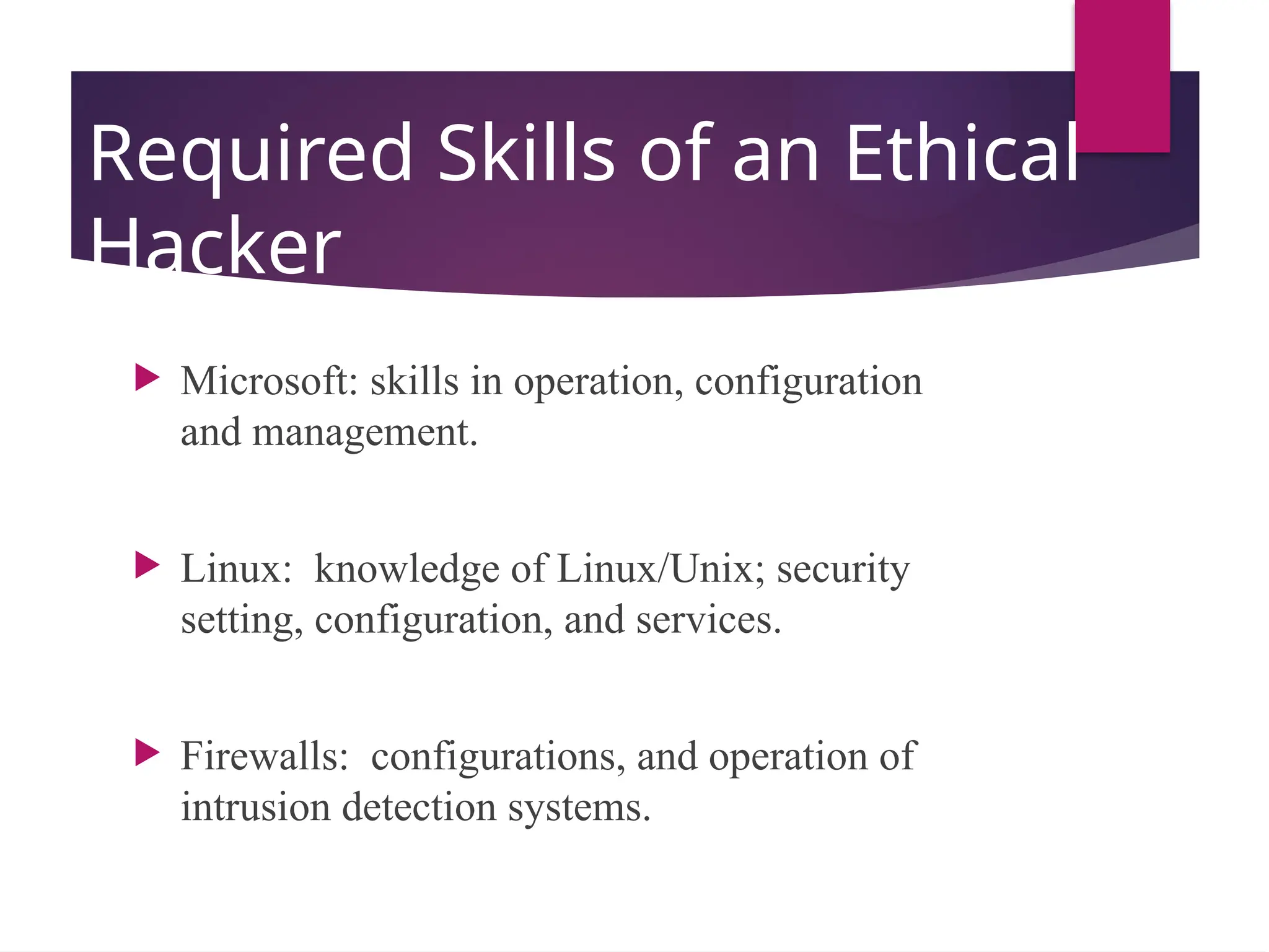 Required Skills of an Ethical
Hacker
 Microsoft: skills in operation, configuration
and management.
 Linux: knowledge of Linux/Unix; security
setting, configuration, and services.
 Firewalls: configurations, and operation of
intrusion detection systems.
 