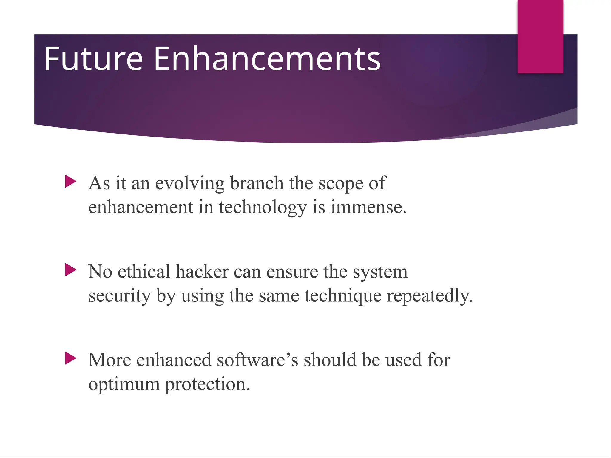 Future Enhancements
 As it an evolving branch the scope of
enhancement in technology is immense.
 No ethical hacker can ensure the system
security by using the same technique repeatedly.
 More enhanced software’s should be used for
optimum protection.
 