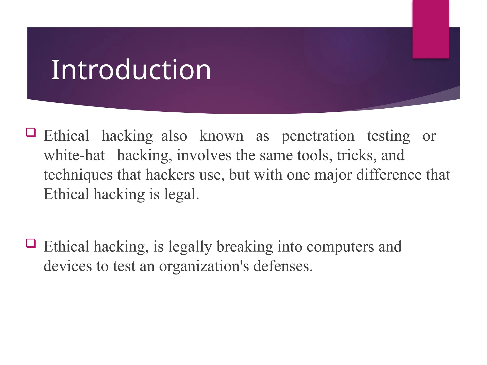 Introduction
 Ethical hacking also known as penetration testing or
white-hat hacking, involves the same tools, tricks, and
techniques that hackers use, but with one major difference that
Ethical hacking is legal.
 Ethical hacking, is legally breaking into computers and
devices to test an organization's defenses.
 