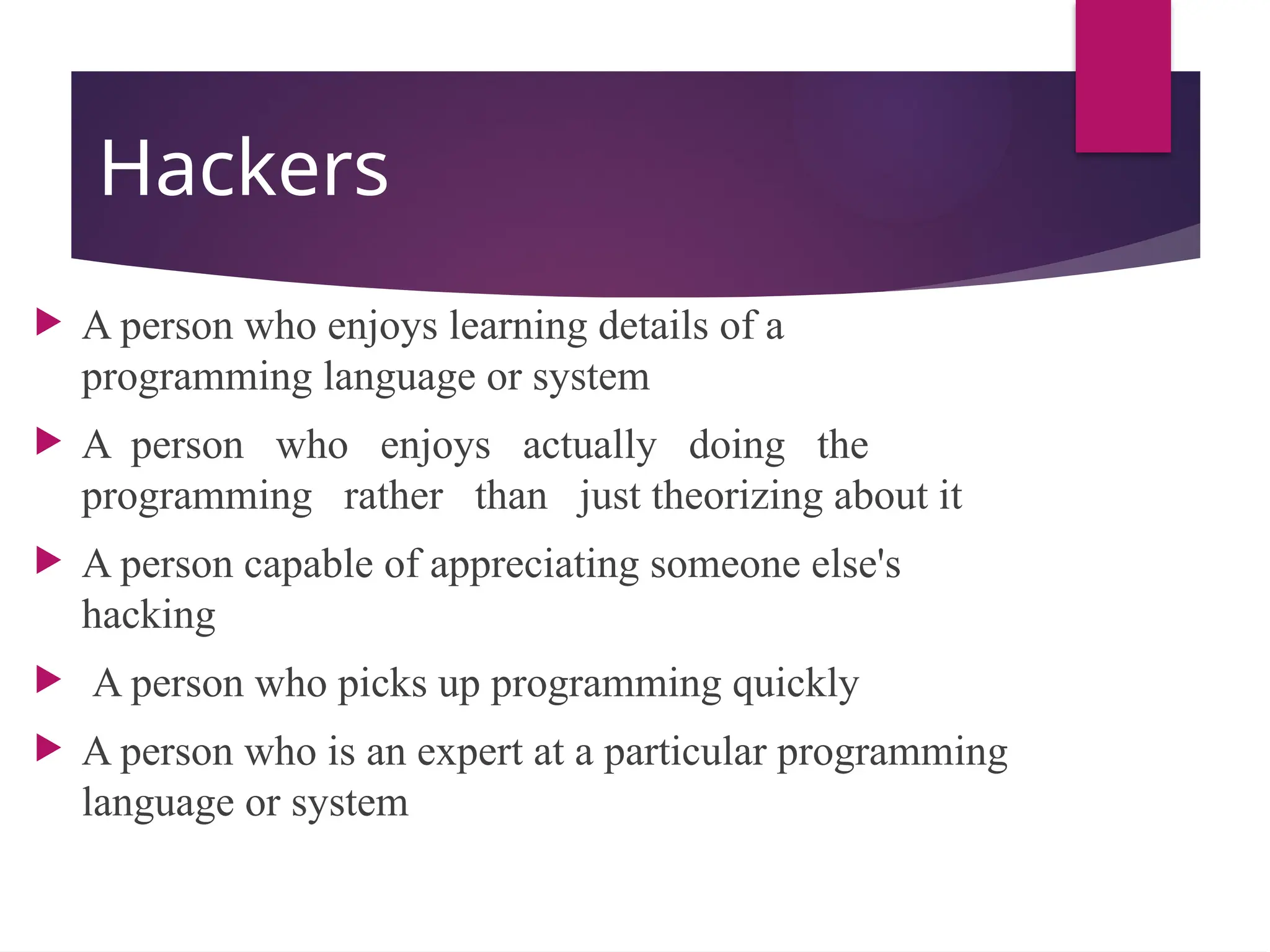 Hackers
 A person who enjoys learning details of a
programming language or system
 A person who enjoys actually doing the
programming rather than just theorizing about it
 A person capable of appreciating someone else's
hacking
 A person who picks up programming quickly
 A person who is an expert at a particular programming
language or system
 