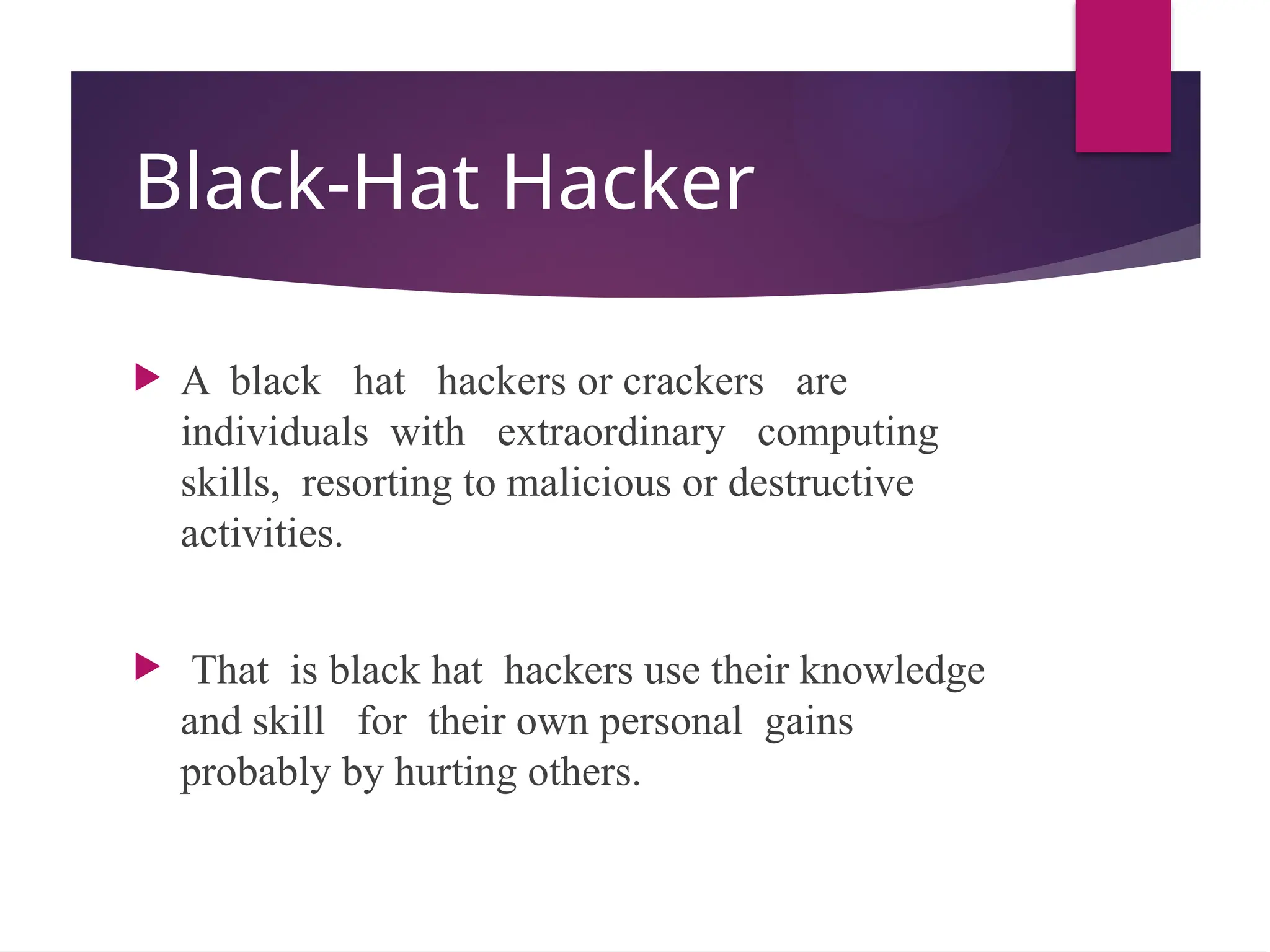 Black-Hat Hacker
 A black hat hackers or crackers are
individuals with extraordinary computing
skills, resorting to malicious or destructive
activities.
 That is black hat hackers use their knowledge
and skill for their own personal gains
probably by hurting others.
 