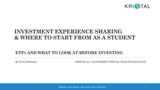 INVESTMENT EXPERIENCE SHARING
& WHERE TO START FROM AS A STUDENT
BRINGING INTELLIGENCE INTO INTELLIGENT INVESTING 1
ETFS AND WHAT TO LOOK AT BEFORE INVESTING
By Vivek Mohindra KRISTAL.AI | AI-POWERED VIRTUAL WEALTH MANAGER
 