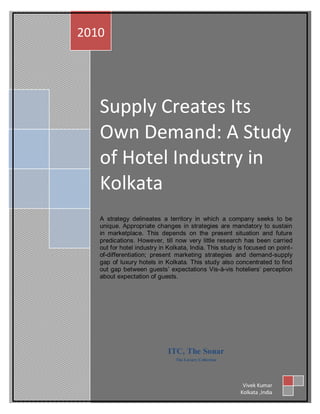 2010




   Supply Creates Its
   Own Demand: A Study
   of Hotel Industry in
   Kolkata
   A strategy delineates a territory in which a company seeks to be
   unique. Appropriate changes in strategies are mandatory to sustain
   in marketplace. This depends on the present situation and future
   predications. However, till now very little research has been carried
   out for hotel industry in Kolkata, India. This study is focused on point-
   of-differentiation; present marketing strategies and demand-supply
   gap of luxury hotels in Kolkata. This study also concentrated to find
   out gap between guests‟ expectations Vis-à-vis hoteliers‟ perception
   about expectation of guests.




                            ITC, The Sonar
                               The Luxury Collection




                                                         Vivek Kumar
                                                        Kolkata ,India
 