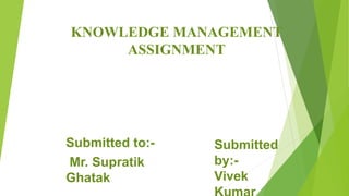 KNOWLEDGE MANAGEMENT
ASSIGNMENT
Submitted to:-
Mr. Supratik
Ghatak
Submitted
by:-
Vivek
 
