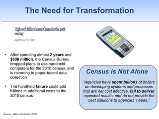 The Need for Transformation ,[object Object],[object Object],[object Object],Census is Not Alone “ Agencies have  spent billions  of dollars on developing systems and processes that are not cost effective,  fail to deliver  expected results, and do not provide the best solutions to agencies’ needs.” Source:  GAO, November 2008 