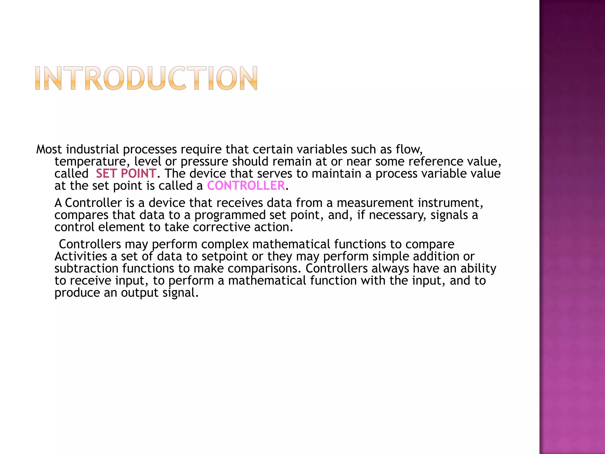 Most industrial processes require that certain variables such as flow,
  temperature, level or pressure should remain at or near some reference value,
  called SET POINT. The device that serves to maintain a process variable value
  at the set point is called a CONTROLLER.
  A Controller is a device that receives data from a measurement instrument,
  compares that data to a programmed set point, and, if necessary, signals a
  control element to take corrective action.
   Controllers may perform complex mathematical functions to compare
  Activities a set of data to setpoint or they may perform simple addition or
  subtraction functions to make comparisons. Controllers always have an ability
  to receive input, to perform a mathematical function with the input, and to
  produce an output signal.
 