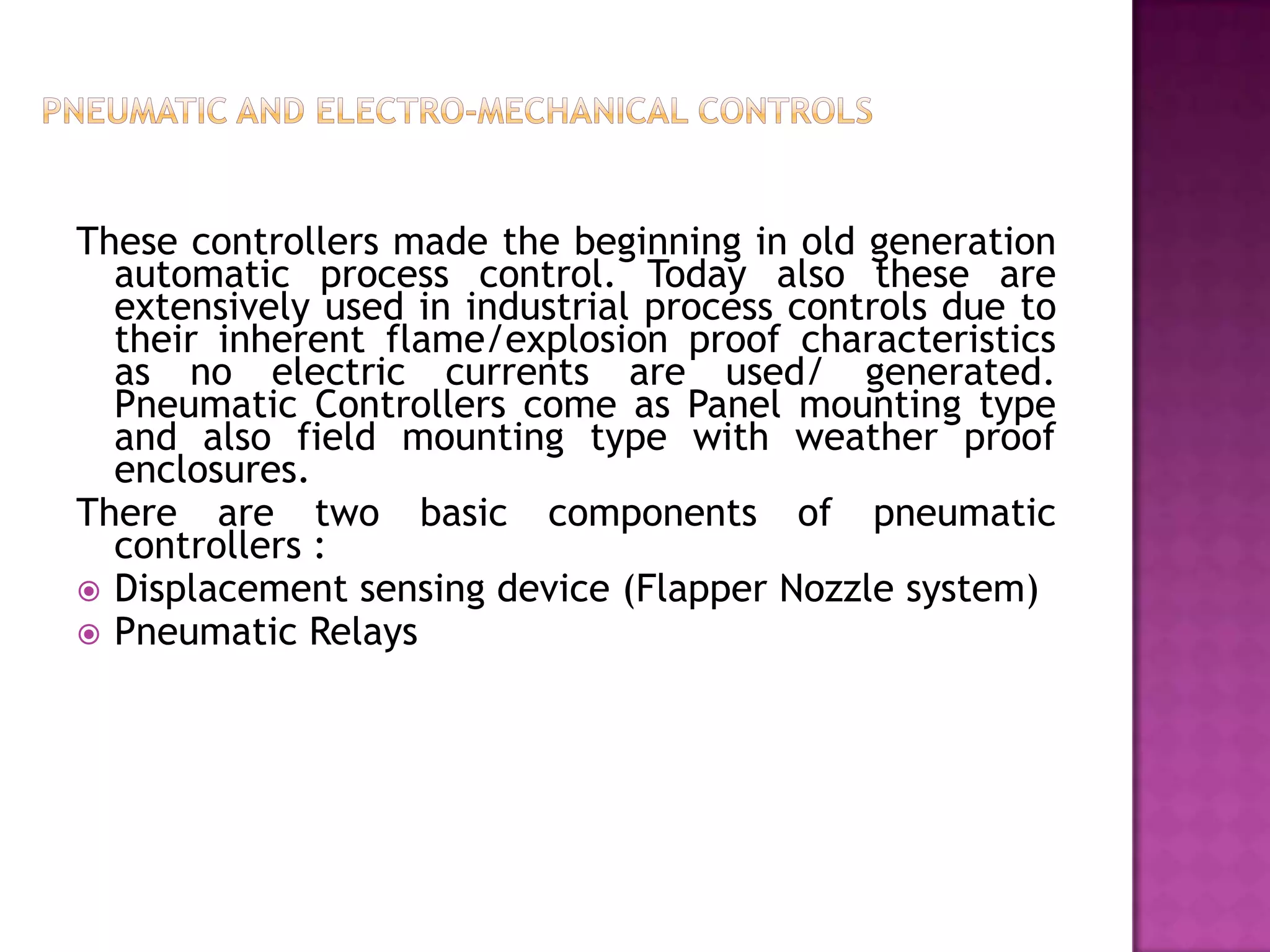 These controllers made the beginning in old generation
  automatic process control. Today also these are
  extensively used in industrial process controls due to
  their inherent flame/explosion proof characteristics
  as no electric currents are used/ generated.
  Pneumatic Controllers come as Panel mounting type
  and also field mounting type with weather proof
  enclosures.
There are two basic components of pneumatic
  controllers :
 Displacement sensing device (Flapper Nozzle system)
 Pneumatic Relays
 