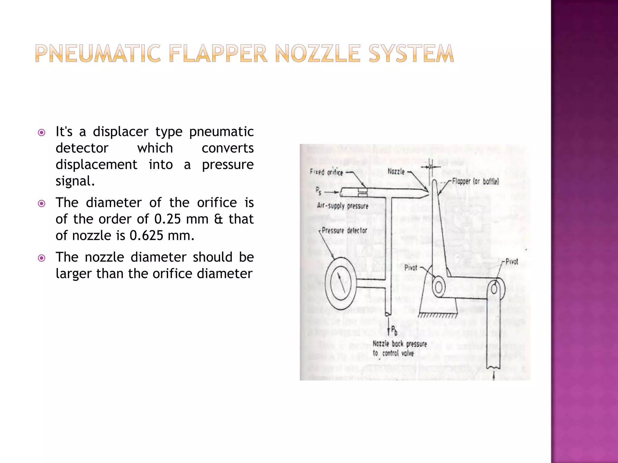    It's a displacer type pneumatic
    detector      which     converts
    displacement into a pressure
    signal.
   The diameter of the orifice is
    of the order of 0.25 mm & that
    of nozzle is 0.625 mm.
   The nozzle diameter should be
    larger than the orifice diameter
 
